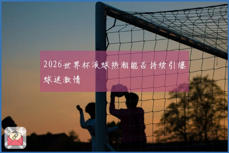 2026世界杯滚球热潮能否持续引爆球迷激情