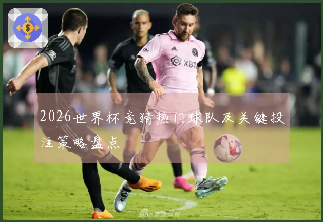 2026世界杯竞猜热门球队及关键投注策略盘点