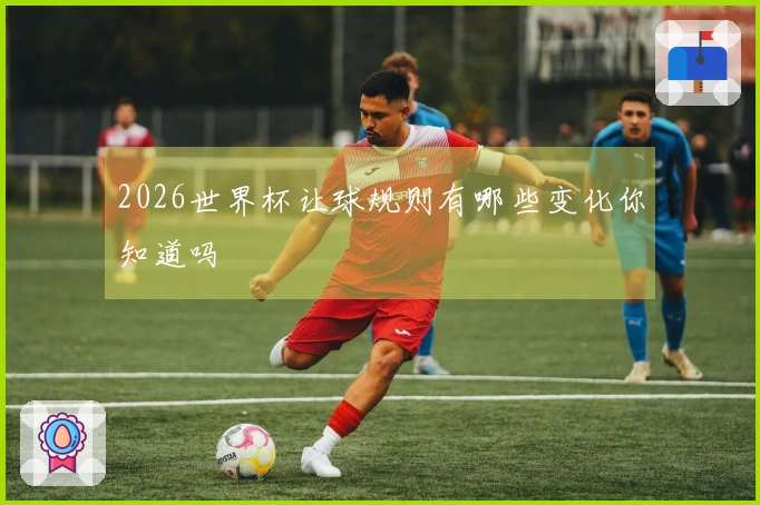 2026世界杯让球规则有哪些变化你知道吗