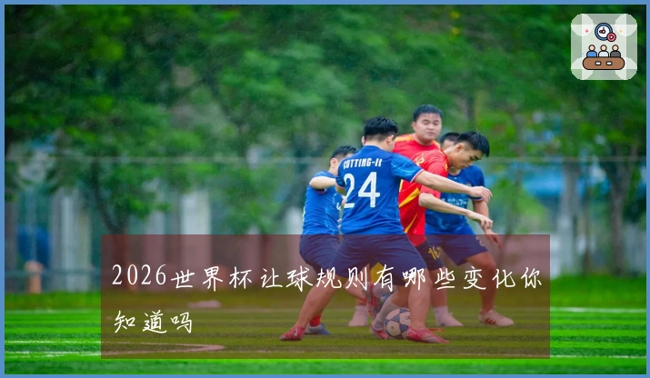 2026世界杯让球规则有哪些变化你知道吗