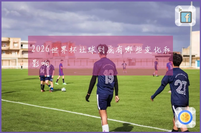 2026世界杯让球到底有哪些变化和影响