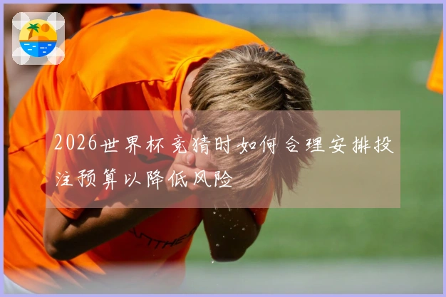 2026世界杯竞猜时如何合理安排投注预算以降低风险